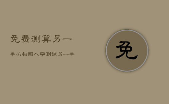 免费测算另一半长相图，八字测试另一半长相准到吓人