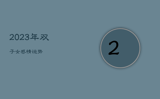 2023年双子女感情运势 2023年双子女感情运势