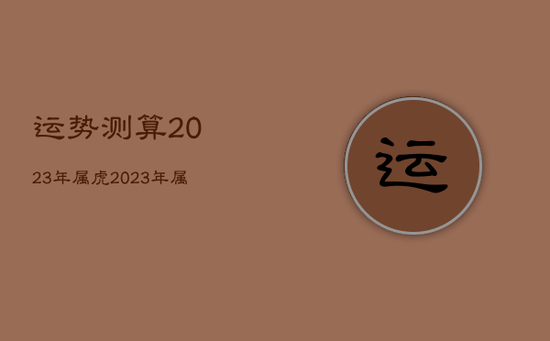 运势测算2023年属虎，2023年属虎的人全年运势