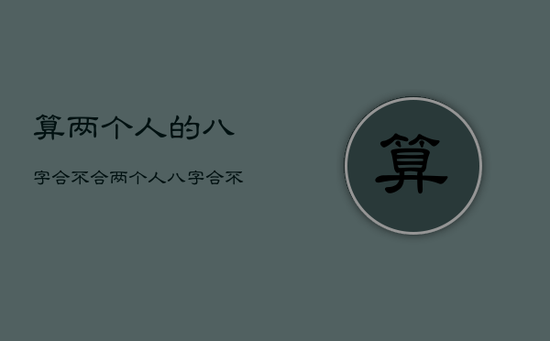 算两个人的八字合不合，两个人八字合不合怎么看