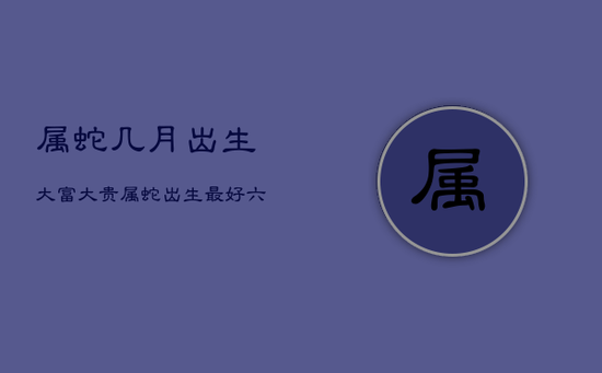 属蛇几月出生大富大贵,属蛇出生最好六个吉日 属蛇几月出生大富大贵,属蛇出生最好六个吉日