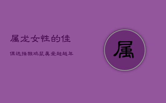 属龙女性的佳偶选择：猴、鸡、鼠，真爱超越年龄与生肖