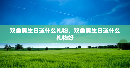 双鱼男生日送什么礼物,双鱼男生日送什么礼物好 双鱼男生日送什么礼物,双鱼男生日送什么礼物好