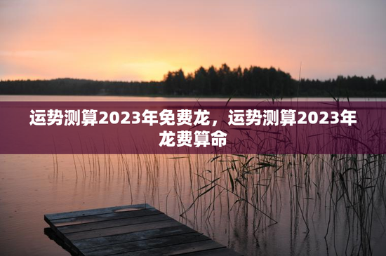 运势测算2023年免费龙，运势测算2023年龙费算命