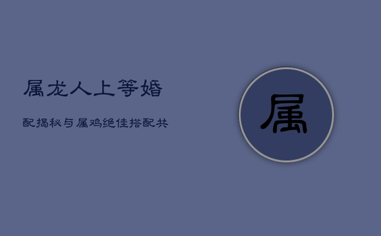 属龙人上等婚配揭秘：与属鸡绝佳搭配，共筑幸福婚姻殿堂