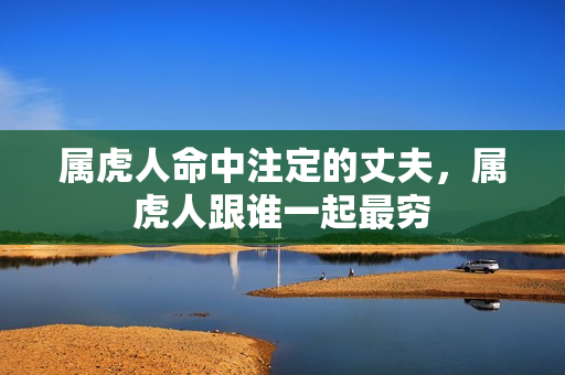 属虎人命中注定的丈夫,属虎人跟谁一起最穷 属虎人命中注定的丈夫,属虎人跟谁一起最穷