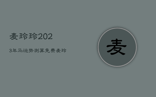 麦玲玲2023年马运势测算免费，麦玲玲2023年马人运程