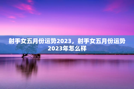 射手女五月份运势2023，射手女五月份运势2023年怎么样