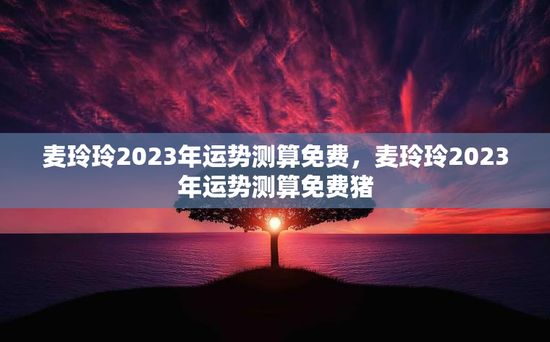 麦玲玲2023年运势测算免费，麦玲玲2023年运势测算免费猪