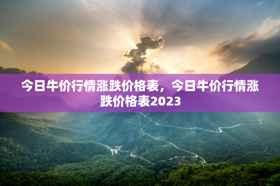 今日牛价行情涨跌价格表，今日牛价行情涨跌价格表2023