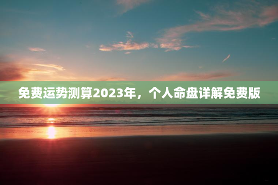 免费运势测算2023年,个人命盘详解免费版 免费运势测算2023年,个人命盘详解免费版