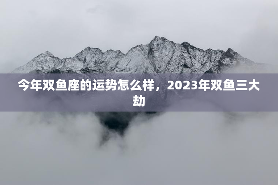 今年双鱼座的运势怎么样，2023年双鱼三大劫