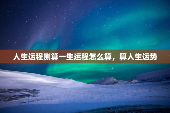 人生运程测算一生运程怎么算，算人生运势