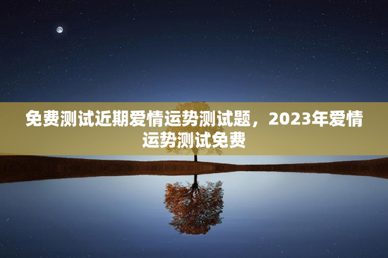 免费测试近期爱情运势测试题，2023年爱情运势测试免费