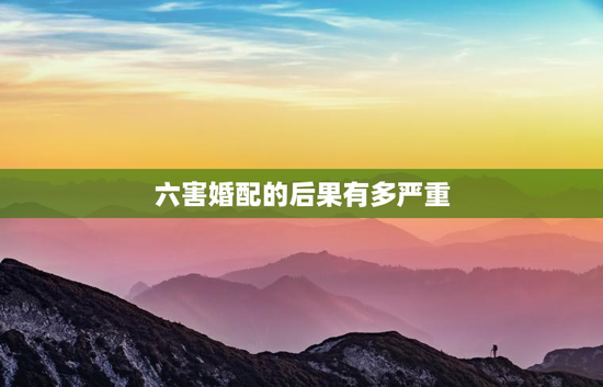 六害婚配的后果有多严重，六害的婚姻是什么意思