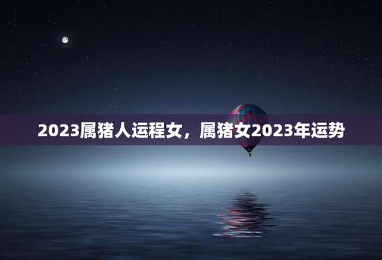 2023属猪人运程女,属猪女2023年运势 2023属猪人运程女,属猪女2023年运势