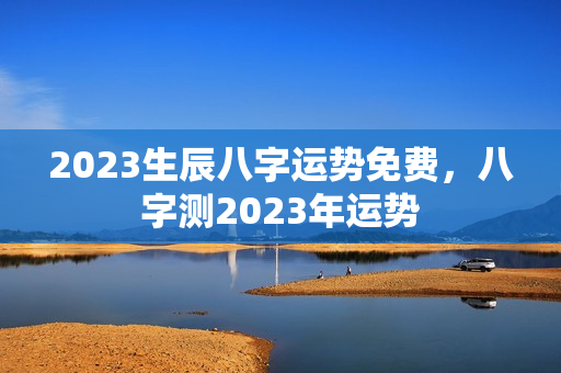 2023生辰八字运势免费，八字测2023年运势
