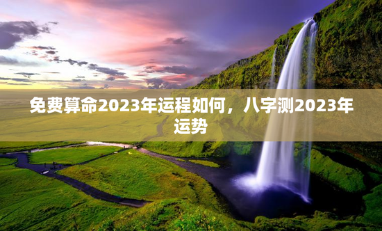 免费算命2023年运程如何，八字测2023年运势