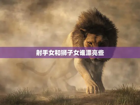 射手女和狮子女谁漂亮些(谁更具魅力)