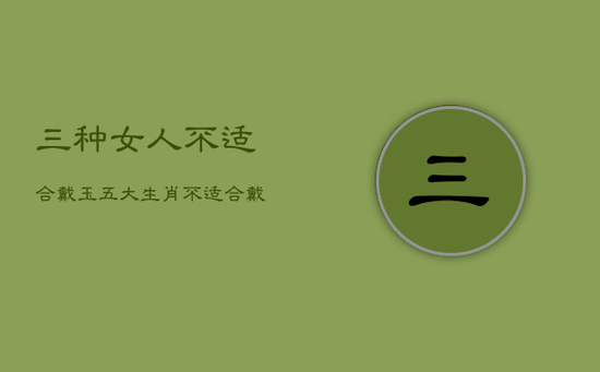 三种女人不适合戴玉,五大生肖不适合戴玉 三种女人不适合戴玉,五大生肖不适合戴玉