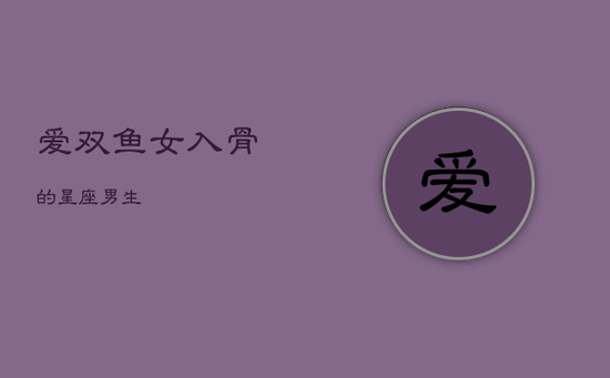 爱双鱼女入骨的星座男生 爱双鱼女入骨的星座男生