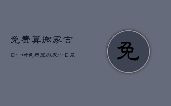 免费算搬家吉日吉时，免费算搬家吉日及时辰2023
