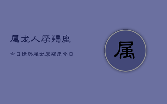 属龙人摩羯座今日运势,属龙摩羯座今日运势详解 属龙人摩羯座今日运势,属龙摩羯座今日运势详解
