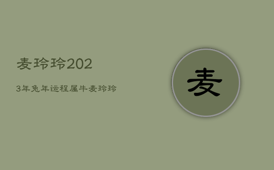 麦玲玲2023年兔年运程属牛,麦玲玲2023年生肖运势 麦玲玲2023年兔年运程属牛,麦玲玲2023年生肖运势