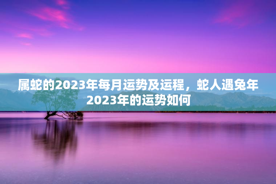 属蛇的2023年每月运势及运程,蛇人遇兔年2023年的运势如何 属蛇的2023年每月运势及运程,蛇人遇兔年2023年的运势如何