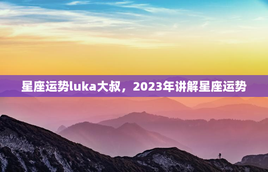 星座运势luka大叔，2023年讲解星座运势