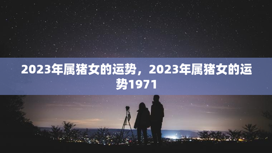 2023年属猪女的运势，2023年属猪女的运势1971
