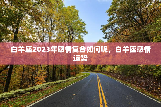 白羊座2023年感情复合如何呢，白羊座感情运势