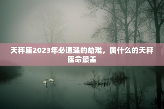 天秤座2023年必遭遇的劫难,属什么的天秤座命最差 天秤座2023年必遭遇的劫难,属什么的天秤座命最差