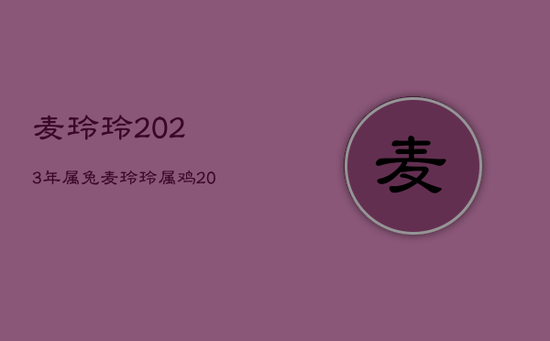 麦玲玲2023年属兔,麦玲玲属鸡2023年运势及运程 麦玲玲2023年属兔,麦玲玲属鸡2023年运势及运程