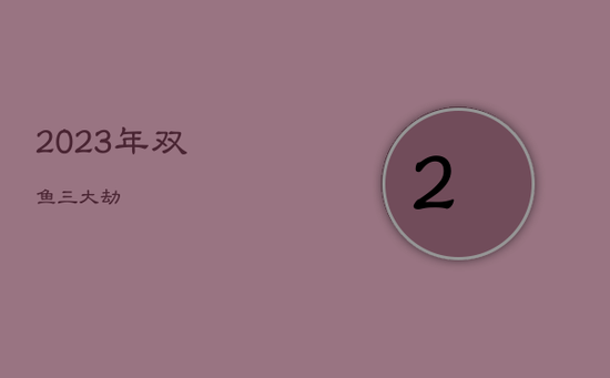 2023年双鱼三大劫 2023年双鱼三大劫