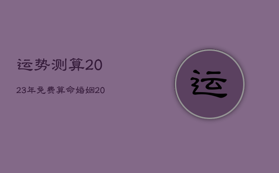运势测算2023年免费算命婚姻,2023运势及运程 运势测算2023年免费算命婚姻,2023运势及运程
