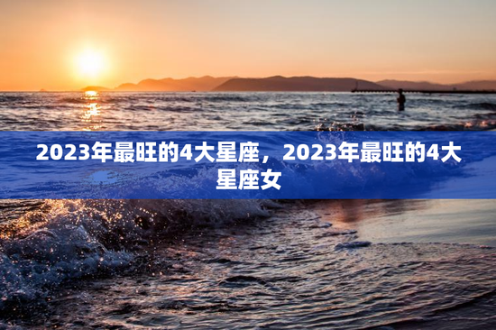 2023年最旺的4大星座,2023年最旺的4大星座女 2023年最旺的4大星座,2023年最旺的4大星座女