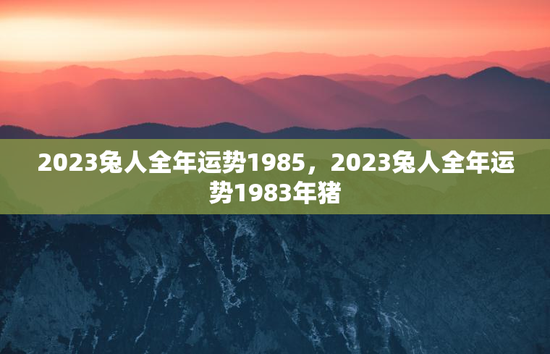 2023兔人全年运势1985，2023兔人全年运势1983年猪