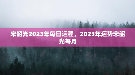 宋韶光2023年每日运程,2023年运势宋韶光每月 宋韶光2023年每日运程,2023年运势宋韶光每月