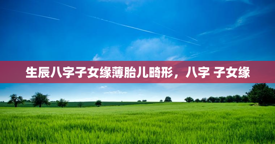 生辰八字子女缘薄胎儿畸形，八字 子女缘