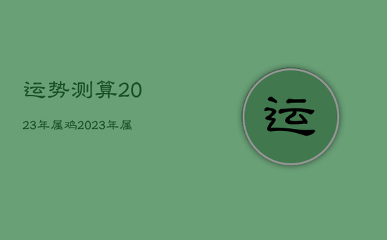 运势测算2023年属鸡，2023年属鸡运势完整版