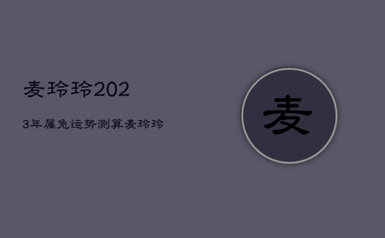 麦玲玲2023年属兔运势测算，麦玲玲2023年生肖兔每月运程