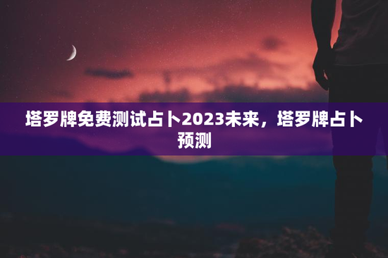塔罗牌免费测试占卜2023未来,塔罗牌占卜预测 塔罗牌免费测试占卜2023未来,塔罗牌占卜预测