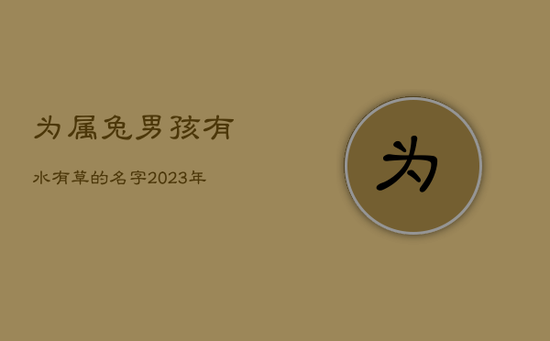 为属兔男孩有水有草的名字,2023年兔男宝宝名字 为属兔男孩有水有草的名字,2023年兔男宝宝名字