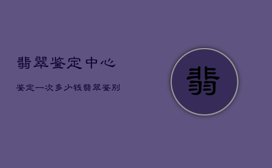 翡翠鉴定中心鉴定一次多少钱，翡翠鉴别最简单方法水泡