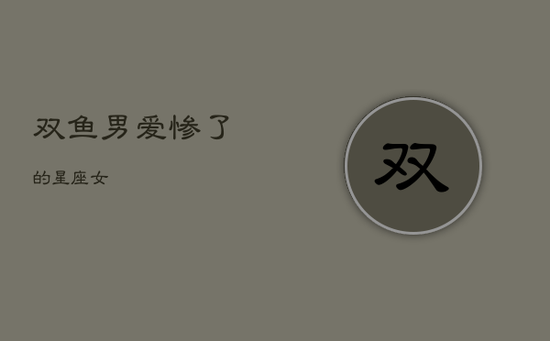 双鱼男爱惨了的星座女 双鱼男爱惨了的星座女