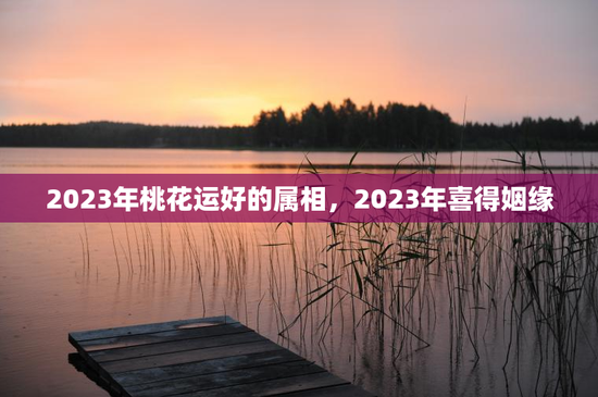 2023年桃花运好的属相，2023年喜得姻缘