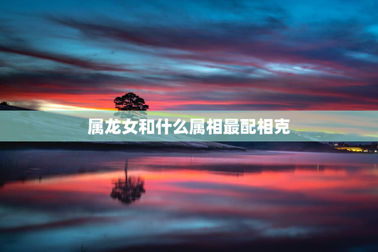 属龙女和什么属相最配相克，属龙女和什么属相最配好