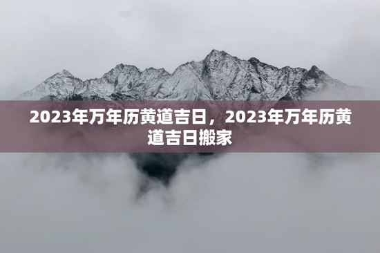 2023年万年历黄道吉日，2023年万年历黄道吉日搬家