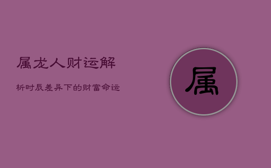 属龙人财运解析:时辰差异下的财富命运 属龙人财运解析:时辰差异下的财富命运